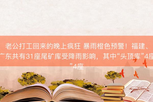 老公打工回来的晚上疯狂 暴雨橙色预警！福建、广东共有31座尾矿库受降雨影响，其中“头顶库”4座