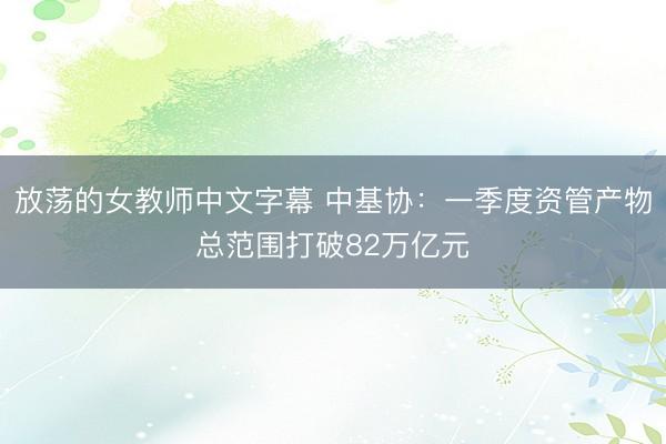放荡的女教师中文字幕 中基协:一季度资管产物总范围打破82万亿元