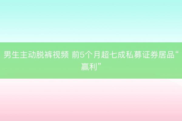 男生主动脱裤视频 前5个月超七成私募证券居品“赢利”
