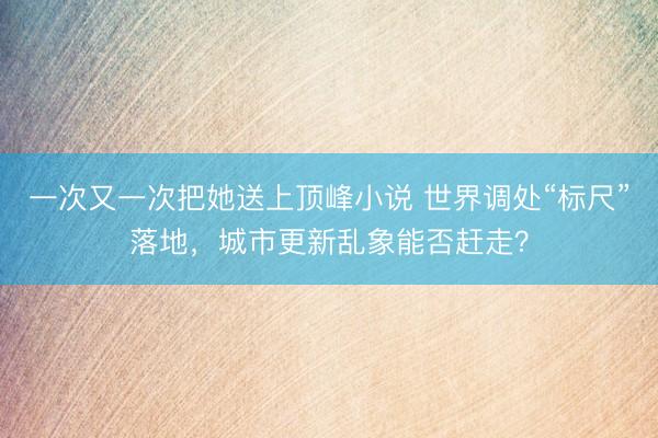 一次又一次把她送上顶峰小说 世界调处“标尺”落地，城市更新乱象能否赶走？