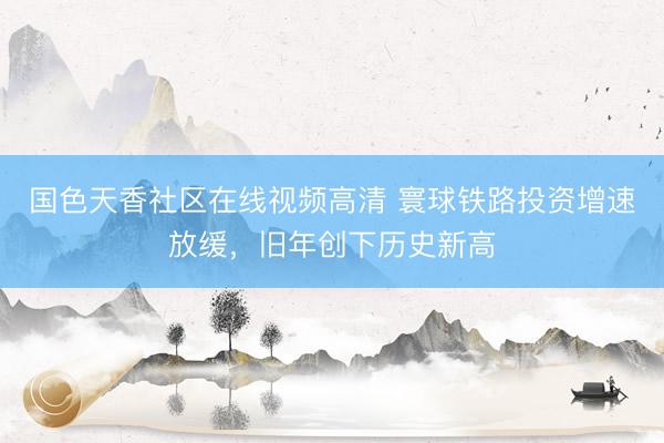 国色天香社区在线视频高清 寰球铁路投资增速放缓，旧年创下历史新高