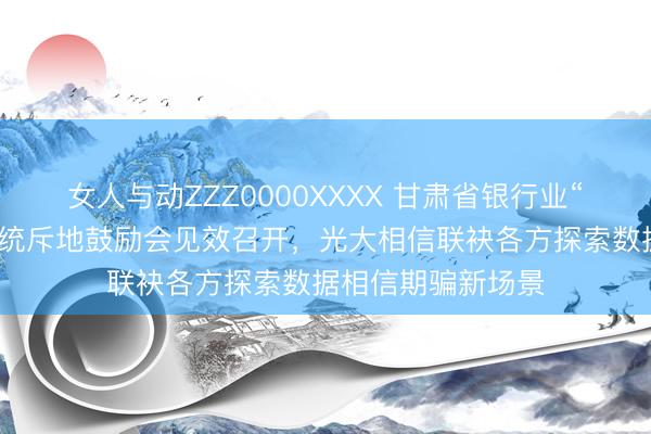 女人与动ZZZ0000XXXX 甘肃省银行业“至极投诉识别”系统斥地鼓励会见效召开，光大相信联袂各方探索数据相信期骗新场景
