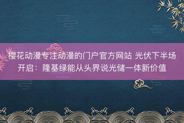 樱花动漫专注动漫的门户官方网站 光伏下半场开启：隆基绿能从头界说光储一体新价值