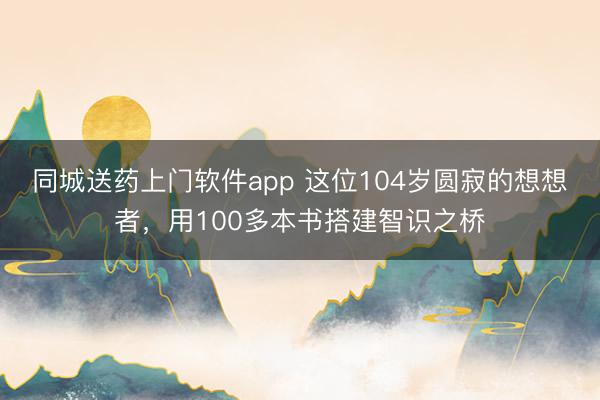 同城送药上门软件app 这位104岁圆寂的想想者，用100多本书搭建智识之桥