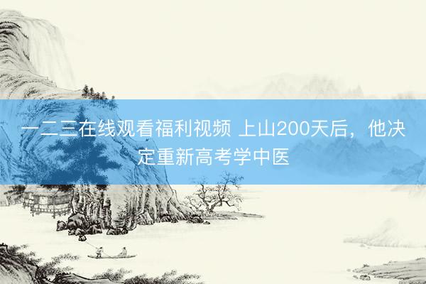 一二三在线观看福利视频 上山200天后,他决定重新高考学中医