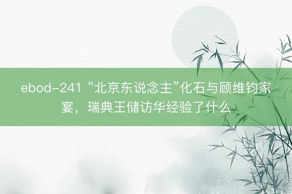 ebod-241 “北京东说念主”化石与顾维钧家宴，瑞典王储访华经验了什么
