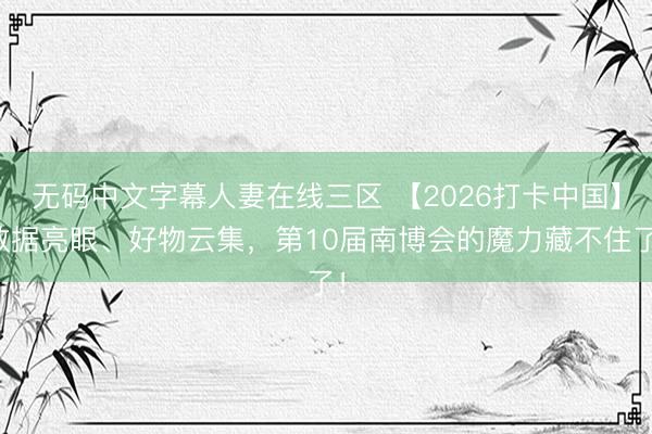 无码中文字幕人妻在线三区 【2026打卡中国】数据亮眼、好物云集，第10届南博会的魔力藏不住了！