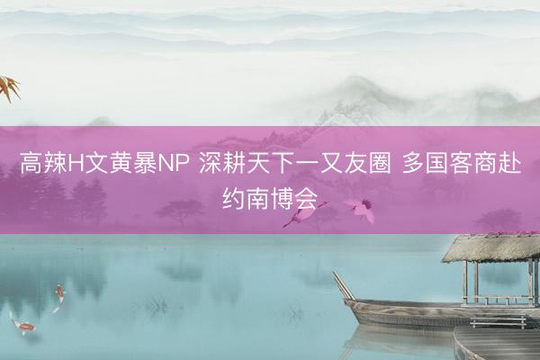 高辣H文黄暴NP 深耕天下一又友圈 多国客商赴约南博会