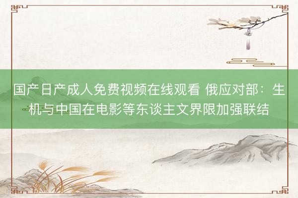 国产日产成人免费视频在线观看 俄应对部：生机与中国在电影等东谈主文界限加强联结