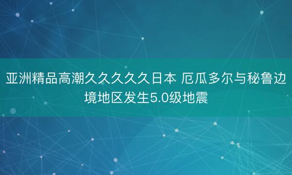 亚洲精品高潮久久久久久日本 厄瓜多尔与秘鲁边境地区发生5.0级地震
