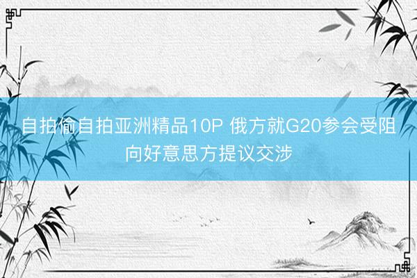 自拍偷自拍亚洲精品10P 俄方就G20参会受阻向好意思方提议交涉