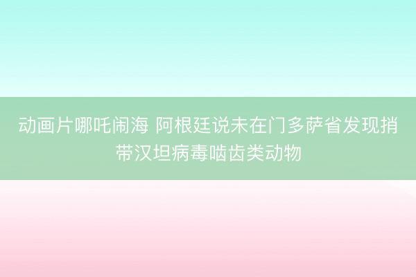 动画片哪吒闹海 阿根廷说未在门多萨省发现捎带汉坦病毒啮齿类动物