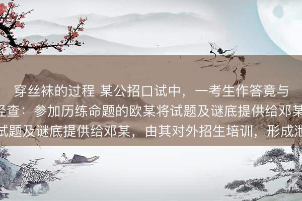 穿丝袜的过程 某公招口试中，一考生作答竟与标准谜底一字不差！经查：参加历练命题的欧某将试题及谜底提供给邓某，由其对外招生培训，形成泄密