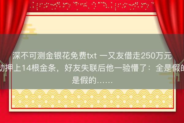 深不可测金银花免费txt 一又友借走250万元还主动押上14根金条，好友失联后他一验懵了：全是假的……