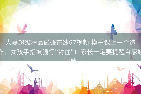 人妻超级精品碰碰在线97视频 模子课上一个造作，女孩手指被强行“封住”！家长一定要提醒自家娃