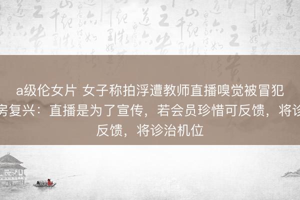 a级伦女片 女子称拍浮遭教师直播嗅觉被冒犯，健身房复兴：直播是为了宣传，若会员珍惜可反馈，将诊治机位