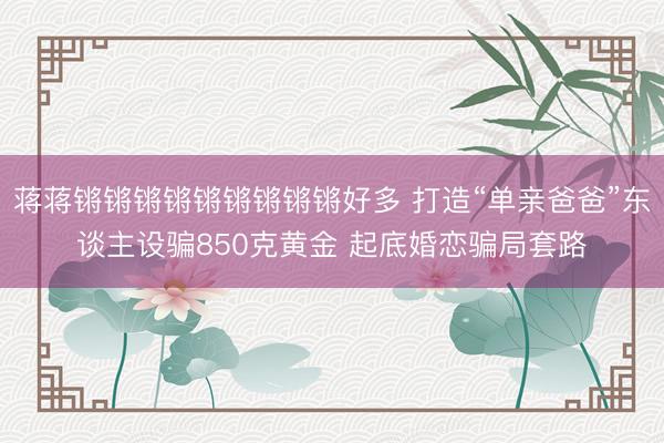 蒋蒋锵锵锵锵锵锵锵锵锵好多 打造“单亲爸爸”东谈主设骗850克黄金 起底婚恋骗局套路