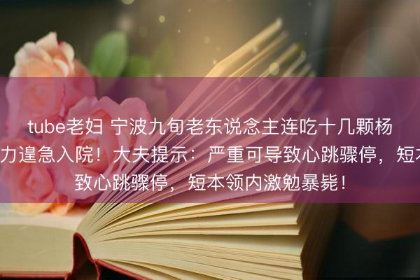 tube老妇 宁波九旬老东说念主连吃十几颗杨梅，突发胸闷乏力遑急入院！大夫提示：严重可导致心跳骤停，短本领内激勉暴毙！
