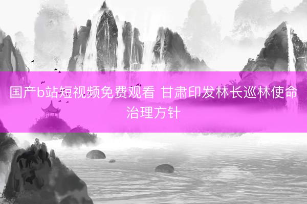 国产b站短视频免费观看 甘肃印发林长巡林使命治理方针