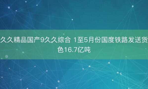 久久精品国产9久久综合 1至5月份国度铁路发送货色16.7亿吨