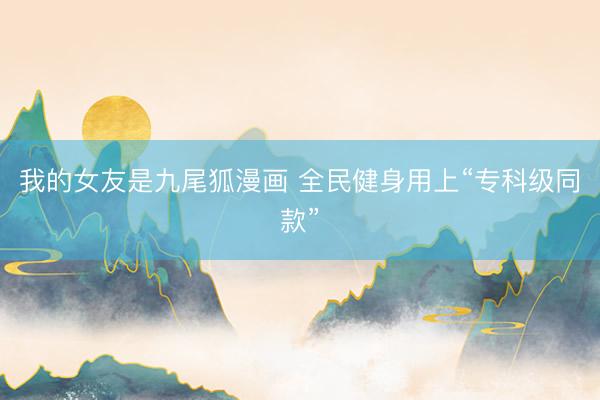 我的女友是九尾狐漫画 全民健身用上“专科级同款”