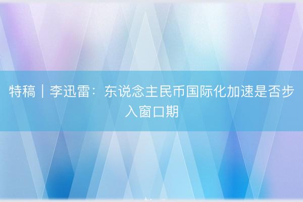特稿｜李迅雷：东说念主民币国际化加速是否步入窗口期