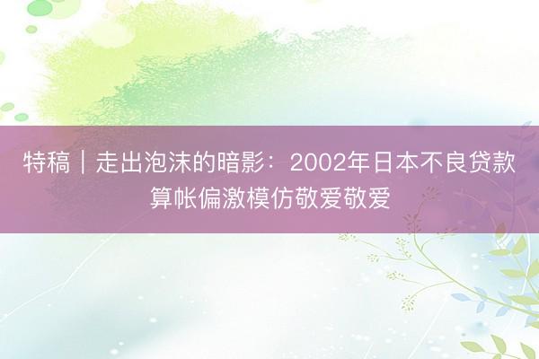 特稿|走出泡沫的暗影:2002年日本不良贷款算帐偏激模仿敬爱敬爱