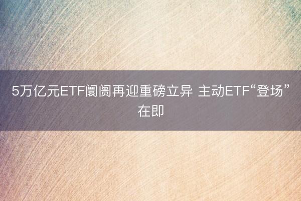 5万亿元ETF阛阓再迎重磅立异 主动ETF“登场”在即