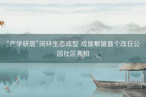 “产学研居”闭环生态成型 成皆郫皆首个改日公园社区亮相