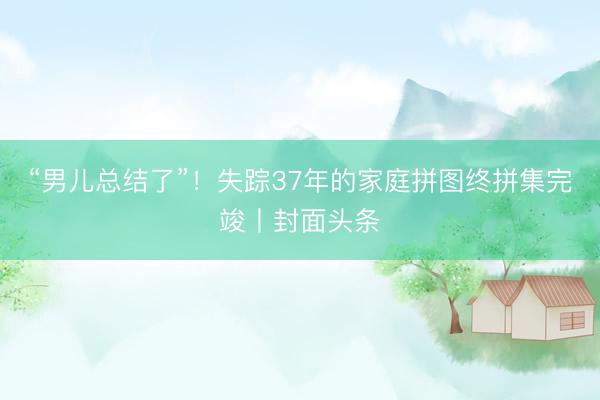 “男儿总结了”！失踪37年的家庭拼图终拼集完竣丨封面头条