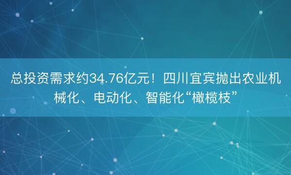 总投资需求约34.76亿元！四川宜宾抛出农业机械化、电动化、智能化“橄榄枝”