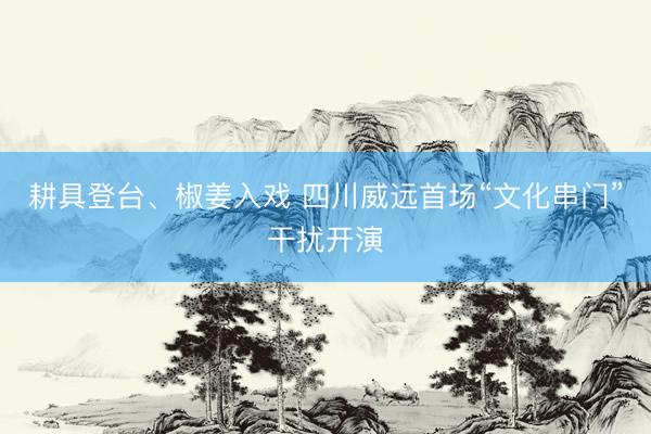 耕具登台、椒姜入戏 四川威远首场“文化串门”干扰开演