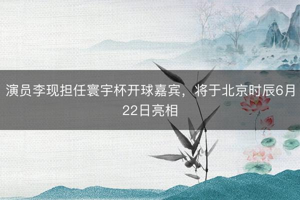 演员李现担任寰宇杯开球嘉宾，将于北京时辰6月22日亮相