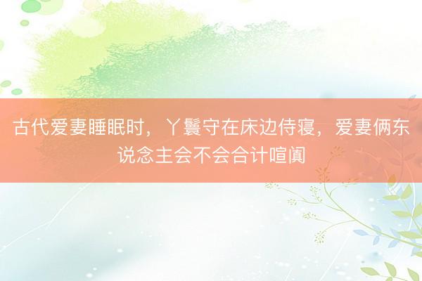 古代爱妻睡眠时，丫鬟守在床边侍寝，爱妻俩东说念主会不会合计喧阗