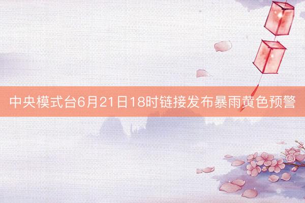 中央模式台6月21日18时链接发布暴雨黄色预警
