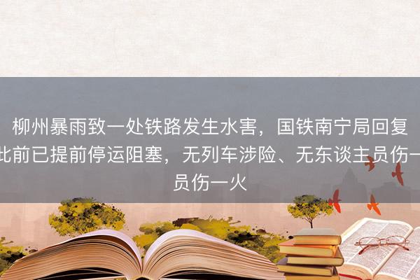 柳州暴雨致一处铁路发生水害，国铁南宁局回复：此前已提前停运阻塞，无列车涉险、无东谈主员伤一火