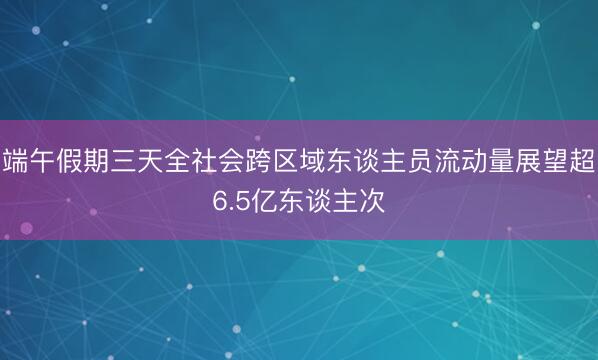 端午假期三天全社会跨区域东谈主员流动量展望超6.5亿东谈主次