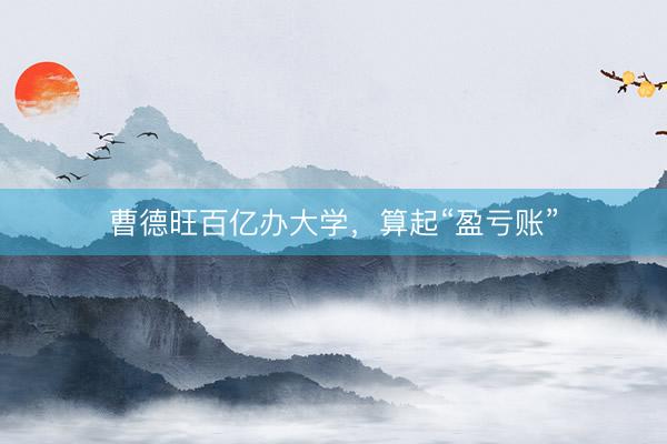 曹德旺百亿办大学，算起“盈亏账”